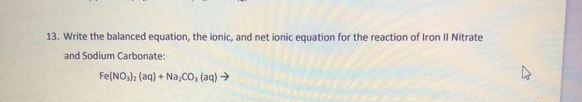 13. Write the balanced equation, the ionic, and net ionic equation for the reaction of Iron II Nitrate
and Sodium Carbonate:
Fe(NO3)2 (aq) + Na,CO, (aq) >
