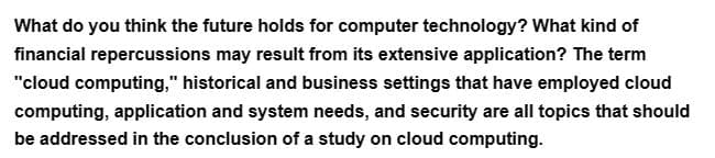 What do you think the future holds for computer technology? What kind of
financial repercussions may result from its extensive application? The term
"cloud computing," historical and business settings that have employed cloud
computing, application and system needs, and security are all topics that should
be addressed in the conclusion of a study on cloud computing.