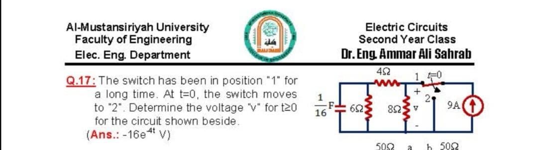 Al-Mustansiriyah University
Faculty of Engineering
Electric Circuits
Second Year Class
Elec. Eng. Department
Dr. Eng. Ammar Ali Sahrab
4S2
10
Q.17: The switch has been in position "1" for
a long time. At t=0, the switch moves
to "2". Determine the voltage "v" for t20
for the circuit shown beside.
1
21
9A
82Sv
16
(Ans.: -16et v)
500
a
h 502
