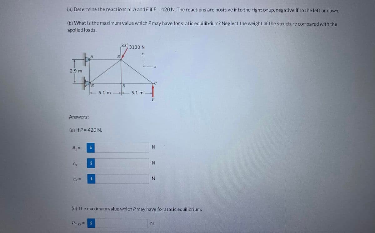 (a) Determine the reactions at A and E if P = 420 N. The reactions are positive if to the right or up, negative if to the left or down.
(b) What is the maximum value which P may have for static equilibrium? Neglect the weight of the structure compared with the
applied loads.
2.9 m
Answers:
nutr
Ay=
Ex=
(a) If P = 420 N,
A
Prax =
i
i
i
5.1 m
i
B
33
D
3130 N
L.
5.1 m
C
P
Z Z
N
N
(b) The maximum value which P may have for static equilibrium:
N
N