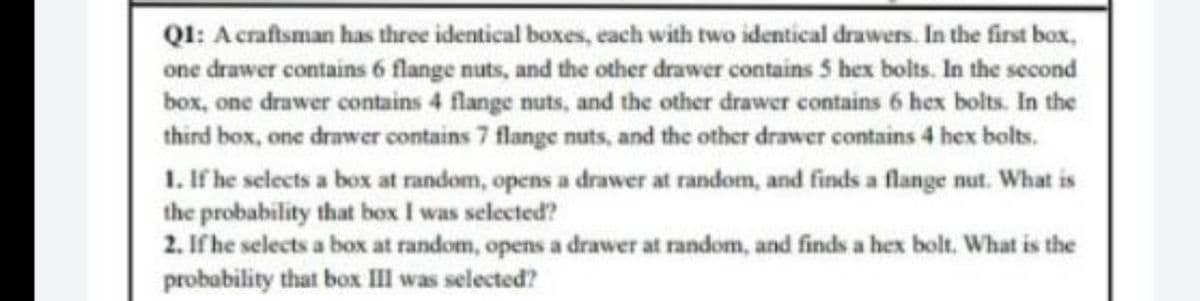 Q1: A craftsman has three identical boxes, each with two identical drawers. In the first box,
one drawer contains 6 flange nuts, and the other drawer contains 5 hex bolts. In the second
box, one drawer contains 4 flange nuts, and the other drawer contains 6 hex bolts. In the
third box, one drawer contains 7 flange nuts, and the other drawer contains 4 hex bolts.
1. If he selects a box at random, opens a drawer at random, and finds a flange nut. What is
the probability that box I was selected?
2. If he selects a box at random, opens a drawer at random, and finds a hex bolt. What is the
probability that box III was selected?