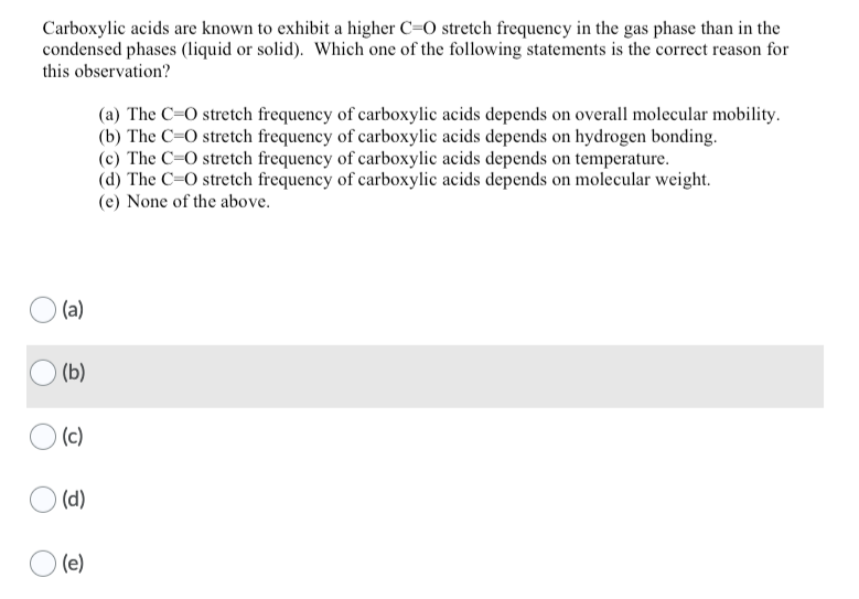 Carboxylic acids are known to exhibit a higher C=O stretch frequency in the gas phase than in the
condensed phases (liquid or solid). Which one of the following statements is the correct reason for
this observation?
(a) The C=O stretch frequency of carboxylic acids depends on overall molecular mobility.
(b) The C=0 stretch frequency of carboxylic acids depends on hydrogen bonding.
(c) The C=O stretch frequency of carboxylic acids depends on temperature.
(d) The C=0 stretch frequency of carboxylic acids depends on molecular weight.
(e) None of the above.
(a)
(b)
(c)
O (d)
(e)
