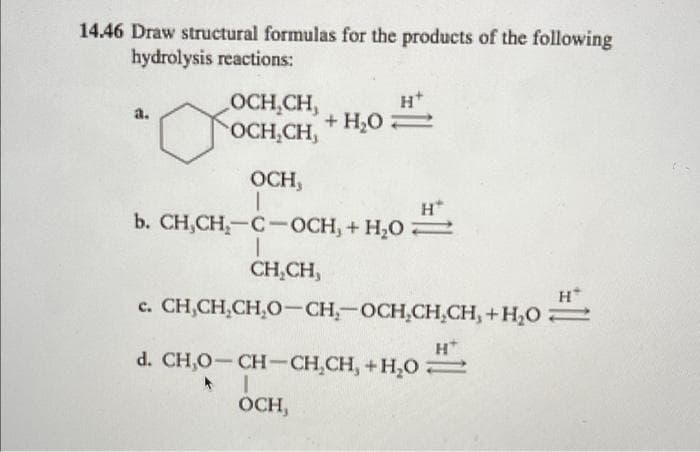 14.46 Draw structural formulas for the products of the following
hydrolysis reactions:
OCH,CH,
OCH,CH,
a.
+ H,O2
OCH,
b. CH,CH,-C-OCH, + H,O
CH,CH,
H
c. CH,CH,CH,O-CH-OCH,CH.CH, +H,O
H*
d. CH,O- CHCH,CH, +H,0
OCH,
