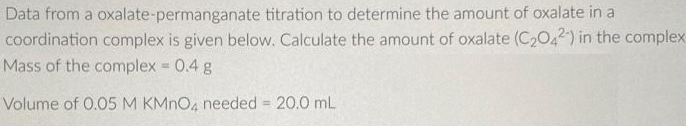 Data from a oxalate-permanganate titration to determine the amount of oxalate in a
coordination complex is given below. Calculate the amount of oxalate (C2042) in the complex
Mass of the complex 0.4 g
Volume of 0.05 M KMNO4 needed 20.0 mL
%3D
