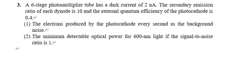 3. A 6-stage photomultiplier tube has a dark current of 2 nA. The secondary emission
ratio of each dynode is 10 and the external quantum efficiency of the photocathode is
0.4.4
(1) The electrons produced by the photocathode every second as the background
noise.
(2) The minimum detectable optical power for 600-nm light if the signal-to-noise
ratio is 1.e
