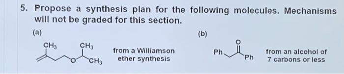 5. Propose a synthesis plan for the following molecules. Mechanisms
will not be graded for this section.
(a)
(b)
CH3
CH3
from an alcohol of
from a Williamson
Ph.
ether synthesis
Ph
7 carbons or less
CH3
