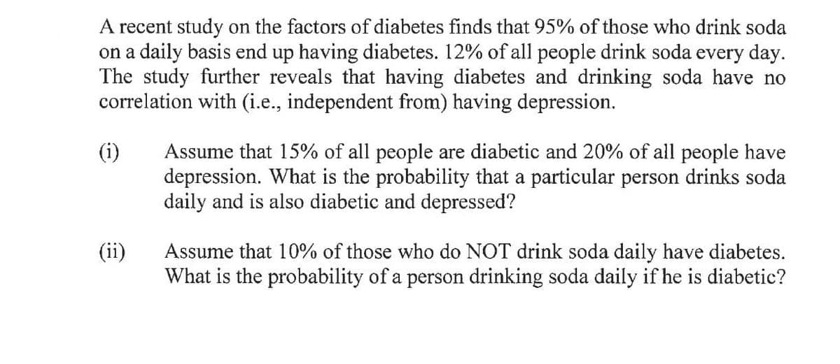 A recent study on the factors of diabetes finds that 95% of those who drink soda
on a daily basis end up having diabetes. 12% of all people drink soda every day.
The study further reveals that having diabetes and drinking soda have no
correlation with (i.e., independent from) having depression.
(i)
Assume that 15% of all people are diabetic and 20% of all people have
depression. What is the probability that a particular person drinks soda
daily and is also diabetic and depressed?
(ii)
Assume that 10% of those who do NOT drink soda daily have diabetes.
What is the probability of a person drinking soda daily if he is diabetic?
