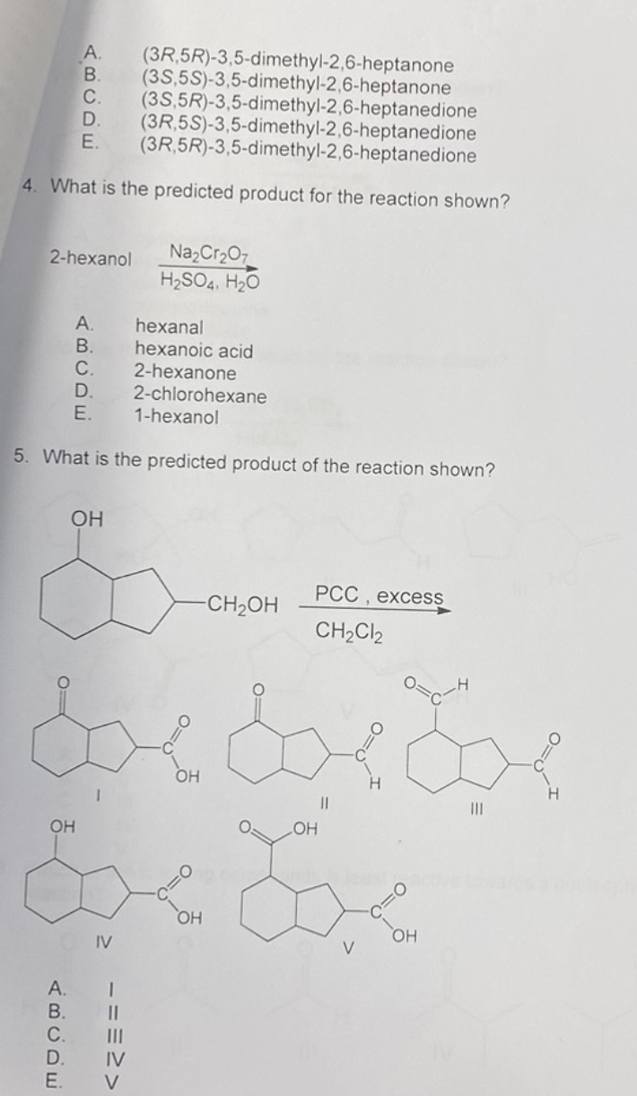 A. (3R,5R)-3,5-dimethyl-2,6-heptanone
B. (35,5S)-3,5-dimethyl-2,6-heptanone
C. (3S,5R)-3,5-dimethyl-2,6-heptanedione
(3R,5S)-3,5-dimethyl-2,6-heptanedione
(3R,5R)-3,5-dimethyl-2,6-heptanedione
D.
E.
4. What is the predicted product for the reaction shown?
2-hexanol Na₂Cr₂O7
H₂SO4, H₂O
OH
ABCDE
5. What is the predicted product of the reaction shown?
ABCDE
A.
B.
OH
&
A.
B.
E.
E.
dxdxdx
LOH
hexanal
hexanoic acid
2-hexanone
2-chlorohexane
1-hexanol
IV
===>>
OH
-CH₂OH
OH
PCC, excess
CH₂Cl2
V
OH