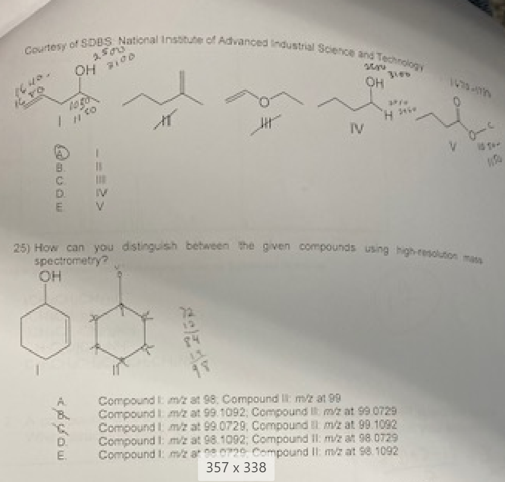 Courtesy of SDBS National Institute of Advanced Industrial Science and Technology
OH 7100
/ 1100
B
B
11
E.
IV
25) How can you distinguish between the given compounds using high-resolution ma
spectrometry?
OH
OH
Compound Im at 98. Compound II: m/2 at 99
Compound 1 m/z at 99. 1092, Compound I m/2 at 99 0729
Compound1 m/2 at 99.0729, Compound 1 m/z at 99.1092
Compound 1: m/ at 98.1092, Compound 11: m/z at 98.0729
Compound 1 m/2 a 0729 Compound II: m/2 at 98 1092
357 x 338
C
