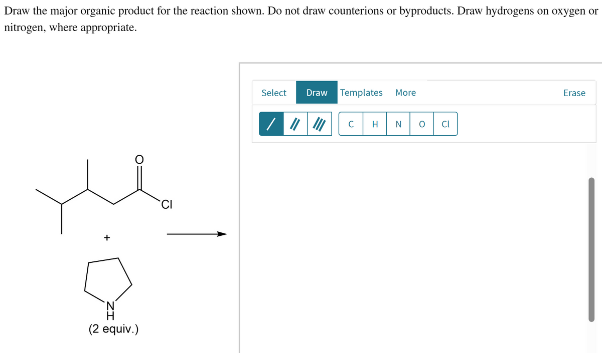 Draw the major organic product for the reaction shown. Do not draw counterions or byproducts. Draw hydrogens on oxygen or
nitrogen, where appropriate.
+
(2 equiv.)
CI
Select
Draw Templates More
/ ||||||
C H N O Cl
Erase