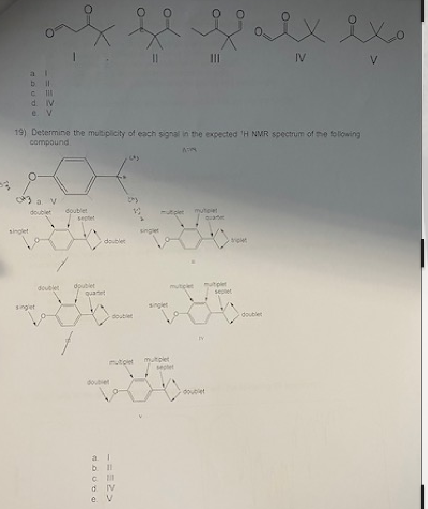 a
I
b |||
CI
d. M
e. V
singlet
double
19) Determine the multiplicity of each signal in the expected H NMR spectrum of the following
compound
V
double
doublet
doublet
doublet
quadel
doublet
doublet
===>>
b
C
0 IV
e.
N
||
single
F
multiple
WAN
multiplet mutiple
4
muticle
III
double
quatt
F
sepet
ix ixo
IV
V
doublet