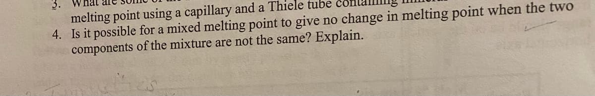 3. What are some of the 
melting point using a capillary and a Thiele tube containing mineral
4. Is it possible for a mixed melting point to give no change in melting point when the two 
components of the mixture are not the same? Explain.