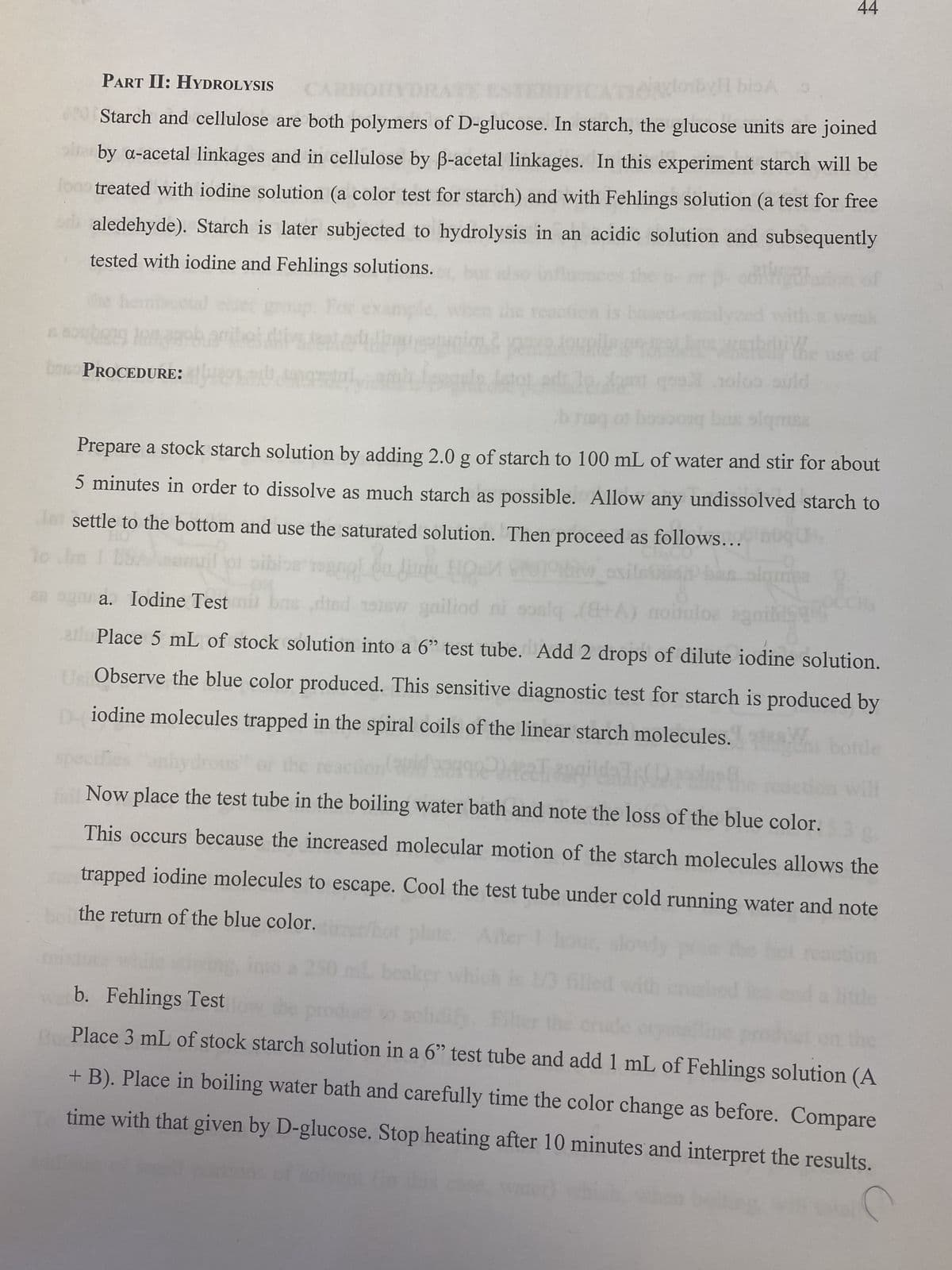 900
baso PROCEDURE:
RE:
PART II: HYDROLYSIS
Starch and cellulose are both polymers of D-glucose. In starch, the glucose units are joined
by a-acetal linkages and in cellulose by ß-acetal linkages. In this experiment starch will be
treated with iodine solution (a color test for starch) and with Fehlings solution (a test for free
aledehyde). Starch is later subjected to hydrolysis in an acidic solution and subsequently
tested with iodine and Fehlings solutions.
28
LA
Yhe
ould
muse
44
Prepare a stock starch solution by adding 2.0 g of starch to 100 mL of water and stir for about
5 minutes in order to dissolve as much starch as possible. Allow any undissolved starch to
de settle to the bottom and use the saturated solution. Then proceed as follows...
10
Toggl
a. Iodine Test mil bas died stew gailiod ni soslq (8+A) no
alPlace 5 mL of stock solution into a 6" test tube. Add 2 drops of dilute iodine solution.
UstObserve the blue color produced. This sensitive diagnostic test for starch is produced by
Diodine molecules trapped in the spiral coils of the linear starch molecules. Che
ampa
Now place the test tube in the boiling water bath and note the loss of the blue color.
This occurs because the increased molecular motion of the starch molecules allows the
trapped iodine molecules to escape. Cool the test tube under cold running water and note
the return of the blue color.
b. Fehlings Test
Bu Place 3 mL of stock starch solution in a 6" test tube and add 1 mL of Fehlings solution (A
+ B). Place in boiling water bath and carefully time the color change as before. Compare
time with that given by D-glucose. Stop heating after 10 minutes and interpret the results.
dis case,