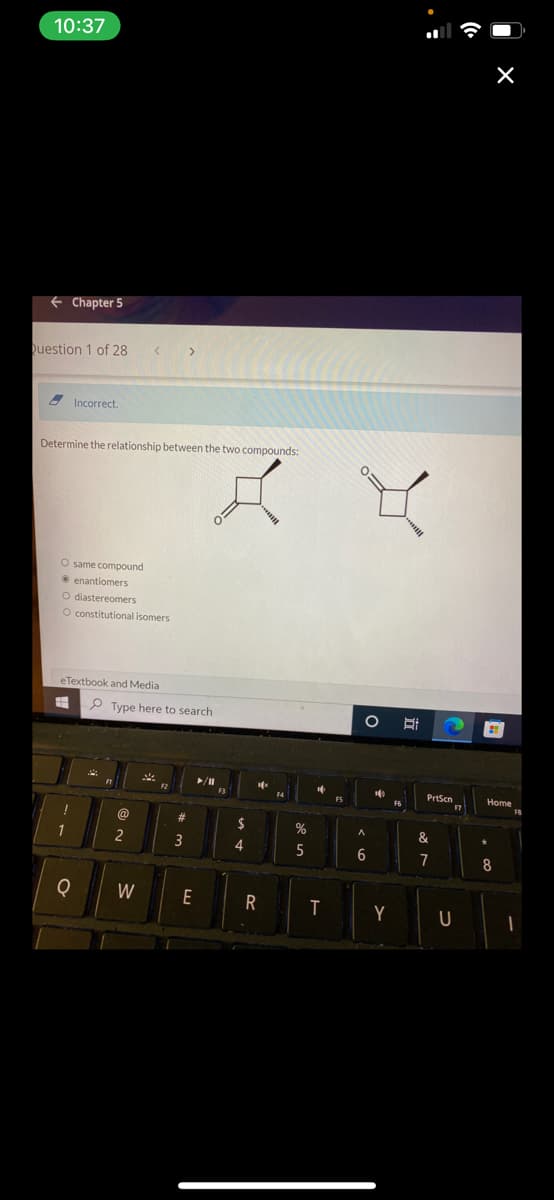 10:37
← Chapter 5
Question 1 of 28
Incorrect.
Determine the relationship between the two compounds:
O same compound
enantiomers
O diastereomers
O constitutional isomers
eTextbook and Media
#
1
Q
Type here to search
▶/11
BLO
2
W
#
3
K 8
O
E
F3
$
4
16
R
F4
%
5
T
FS
A
6
140
Y
II
PrtScn
&
7
F7
U
21
Home
8
I