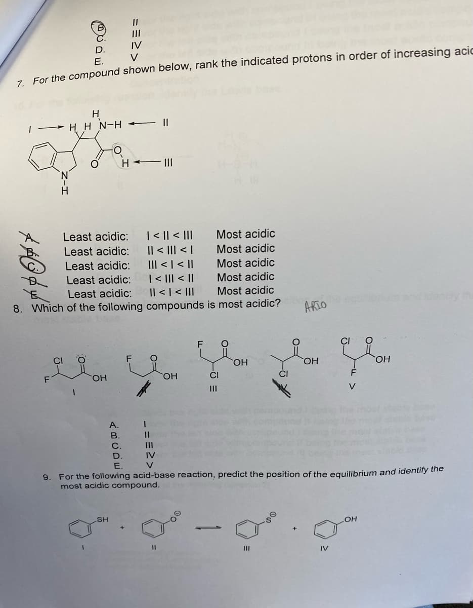 D.
==>>
ABCDE
IV
E.
7. For the compound shown below, rank the indicated protons in order of increasing acic
H
HHN-H-11
O
H
|||
Least acidic:
| < || < |||
Most acidic
Most acidic
Least acidic: || < ||| < |
Least acidic:
Most acidic
||| < | < ||
Least acidic: | < ||| < ||
Least acidic: || < | < |||
8. Which of the following compounds
Most acidic
Most acidic
is most acidic?
entify the
F O
CI
OH
FOH
OH
CI
F
1
|||
V
|||
D.
IV
E.
V
9.
For the following acid-base reaction, predict the position of the equilibrium and identify the
most acidic compound.
LOH
SH
1
11
|||
1
||
OH
ARIO
IV
CI
OH