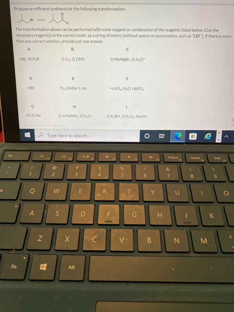 -b
Esc
Propose an efficient synthesis for the following transformation.
toll
The transformation above can be performed with some reagent or combination of the reagents listed below. Give the
necessary reagent(s) in the correct order, as a string of letters (without spaces or punctuation, such as "EBF"). If there is more
than one correct solution, provide just one answer.
A
B
Fn
HBr, ROOR
D
HBr
G
HC=CNa
H
!
1
о
A
N
@
2
1) 03; 2) DMS
W
Type here to search
S
E
H₂, Lindlar's cat.
1) xs NaNH2, 2) H,O
H
X
#
3
Alt
►/11
E
D
F3
$
4
C
1x
R
1) MeMgBr; 2) H3O+
1) R₂BH; 2) H₂O2, NaOH
H₂SO4, H₂O, HgSO4
ட1
C
F4
%
5
F
V
10
T
FS
G
O
^
6
Y
B
F6
H
PrtScn
&
7
U
N
Home
* 00
8
FB
1
M
End
9
F9
K
O
L
V
