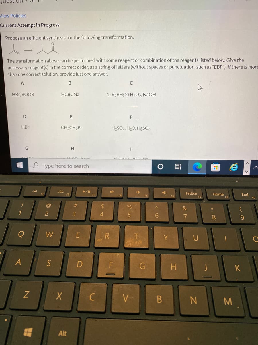View Policies
Current Attempt in Progress
Propose an efficient synthesis for the following transformation.
x-1
The transformation above can be performed with some reagent or combination of the reagents listed below. Give the
necessary reagent(s) in the correct order, as a string of letters (without spaces or punctuation, such as "EBF"). If there is more
than one correct solution, provide just one answer.
A
B
HBr, ROOR
HBr
D
!
1
A
G
N
@
2
W
HC=CNa
S
Type here to search
CH3CH₂Br
*
E
X
Alt
H
#
3
hant
E
►/11
D
F3
C
$
4
1) R₂BH; 2) H₂O2, NaOH
R
F
H₂SO4, H₂O, HgSO4
1x
C
LL
ALAILL
F4
%
5
V
10
T
F5
G
O
^
6
10
B
Y
F6
II
H
PrtScn
&
N
7
U
N
J
H
Home
00 *
8
F8
1
3
D
End
(
9
^
K
O