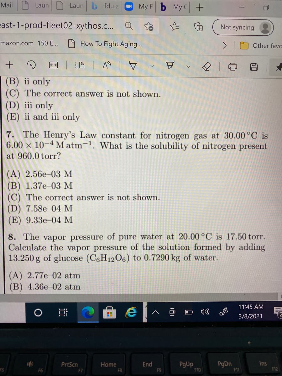 Mail 9 Laun 9 Laun b fdu z
My P b My C+
east-1-prod-fleet02-xythos.c... Q To
Not syncing
mazon.com 150 E...
O How To Fight Aging...
Other favo
CD
A
(B) ii only
(C) The correct answer is not shown.
(D) iii only
(E) ii and iii only
7. The Henry's Law constant for nitrogen gas at 30.00 °C is
6.00 x 10-4 M atm-1. What is the solubility of nitrogen present
at 960.0 torr?
(A) 2.56e-03 M
(В) 1.37е 03 м
(C) The correct answer is not shown.
(D) 7.58e-04 M
(E) 9.33e-04 M
8. The vapor pressure of pure water at 20.00 °C is 17.50 torr.
Calculate the vapor pressure of the solution formed by adding
13.250 g of glucose (C6H12O6) to 0.7290 kg of water.
(A) 2.77e-02 atm
(B) 4.36e-02 atm
11:45 AM
O O 4) J
3/8/2021
PgDn
F11
PrtScn
PgUp
F10
Ins
Home
End
F9
FS
F7
F8
F12
