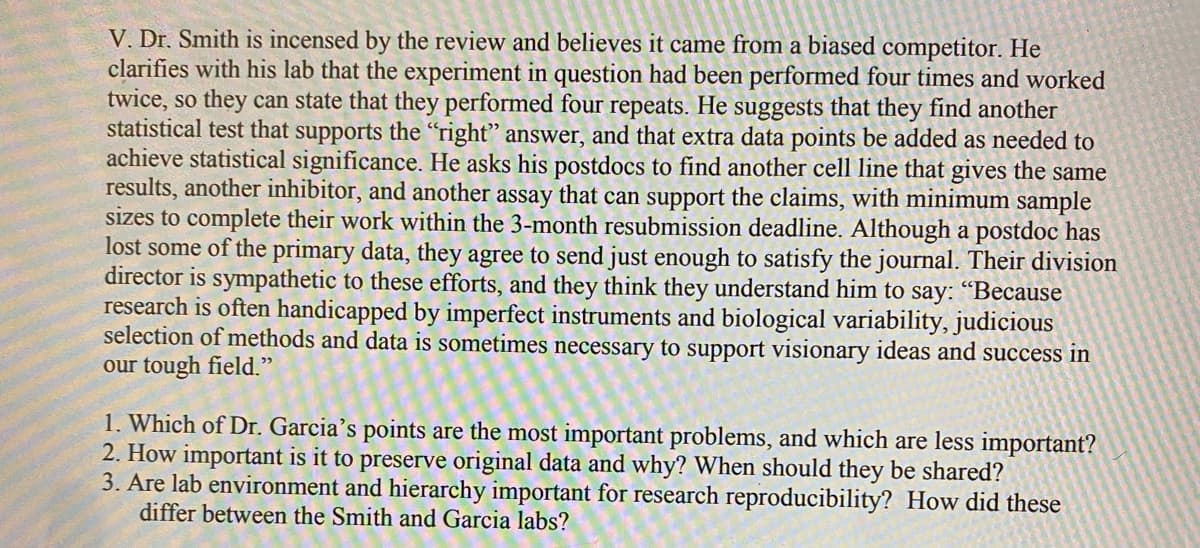 V. Dr. Smith is incensed by the review and believes it came from a biased competitor. He
clarifies with his lab that the experiment in question had been performed four times and worked
twice, so they can state that they performed four repeats. He suggests that they find another
statistical test that supports the "right" answer, and that extra data points be added as needed to
achieve statistical significance. He asks his postdocs to find another cell line that gives the same
results, another inhibitor, and another assay that can support the claims, with minimum sample
sizes to complete their work within the 3-month resubmission deadline. Although a postdoc has
lost some of the primary data, they agree to send just enough to satisfy the journal. Their division
director is sympathetic to these efforts, and they think they understand him to say: "Because
research is often handicapped by imperfect instruments and biological variability, judicious
selection of methods and data is sometimes necessary to support visionary ideas and success in
our tough field."
1. Which of Dr. Garcia's points are the most important problems, and which are less important?
2. How important is it to preserve original data and why? When should they be shared?
3. Are lab environment and hierarchy important for research reproducibility? How did these
differ between the Smith and Garcia labs?