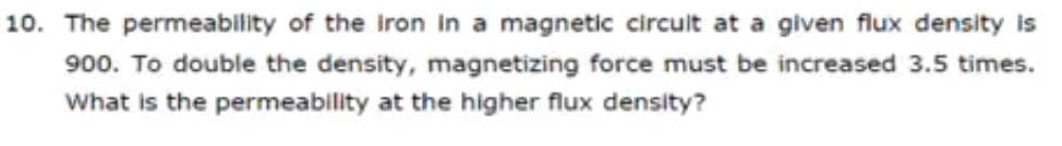 10. The permeability of the iron in a magnetic circuit at a given flux density is
900. To double the density, magnetizing force must be increased 3.5 times.
What is the permeability at the higher flux density?
