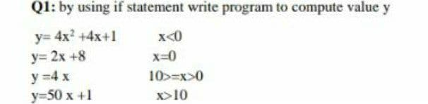 Q1: by using if statement write program to compute value y
y= 4x2 +4x+1
x<0
y= 2x +8
x=0
y =4 x
y=50 x +1
10>=x>0
x>10
