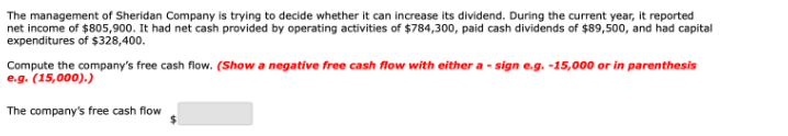 The management of Sheridan Company is trying to decide whether it can increase its dividend. During the current year, it reported
net income of $805,900. It had net cash provided by operating activities of $784,300, paid cash dividends of $89,500, and had capital
expenditures of $328,400.
Compute the company's free cash flow. (Show a negative free cash flow with either a - sign e.g. -15,000 or in parenthesis
e.g. (15,000).)
The company's free cash flow