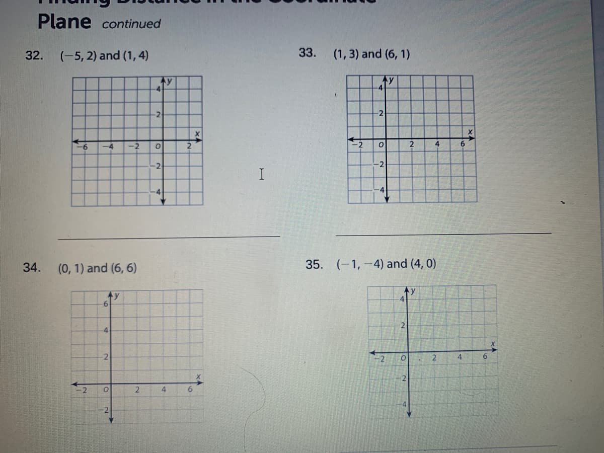 Plane continued
32.
(-5, 2) and (1, 4)
33.
(1, 3) and (6, 1)
Ay
-4
4
-2
-2
-4
-2
-2
6.
-2
-2
-4
34.
(0, 1) and (6, 6)
35. (-1, -4) and (4, 0)
Ay
Ay
6
2
4
-2
2
4
9.
2
-2
4.
6.
-2
