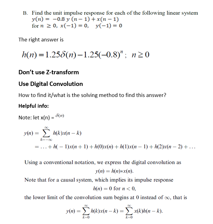 B. Find the unit impulse response for each of the following linear system
y(n) = -0.8 y (n – 1) + x(n – 1)
for n 2 0, x(-1) = 0, y(-1) = o
The right answer is
h(n) %3D1.256(п)-1.25(-0.8)"; п20
Don't use Z-transform
Use Digital Convolution
How to find it/what is the solving method to find this answer?
Helpful info:
Note: let x(n) = 8(n)
y(n) = h(k)x(n – k)
k=-00
= ...+h( – 1)x(n+ 1) + h(0)x(n) + h(1)x(n – 1) + h(2)x(n – 2) + ...
Using a conventional notation, we express the digital convolution as
y(n) = h(n)*x(n).
Note that for a causal system, which implies its impulse response
h(n) = 0 for n < 0,
the lower limit of the convolution sum begins at 0 instead of oo, that is
y(n) = h(k)x(n – k) = x(k)h(n – k).
%3D
k=0
k=0
