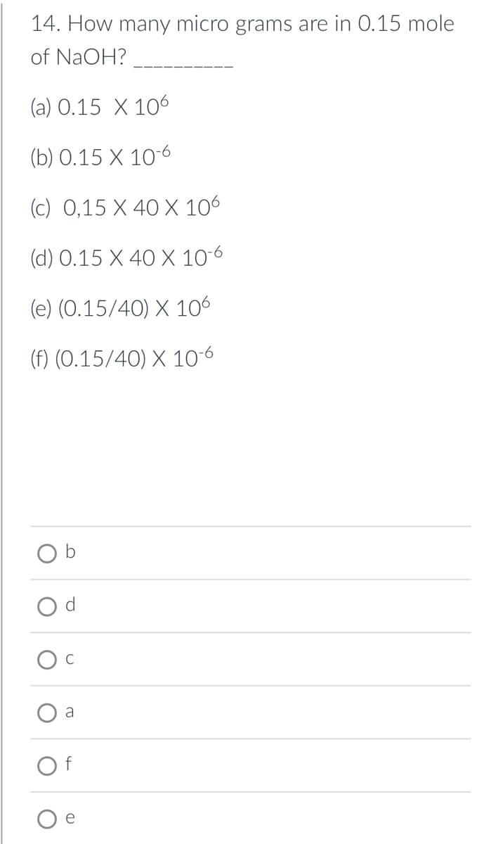 14. How many micro grams are in 0.15 mole
of NaOH?
(a) 0.15 X 106
(b) 0.15 X 10-6
(c) 0,15 X 40 X 106
(d) 0.15 X 40 X 10-6
(e) (0.15/40) X 106
(f) (0.15/40) X 10-6
d
C
a
f