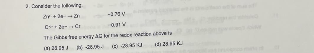 2. Consider the following:
Zn²+2e-→ Zn
Cr²+2e- Cr
-0.76 V
-0.91 V
The Gibbs free energy AG for the redox reaction above is
(a) 28.95 J (b) -28.95 J
(c) -28.95 KJ
(d) 28.95 KJ