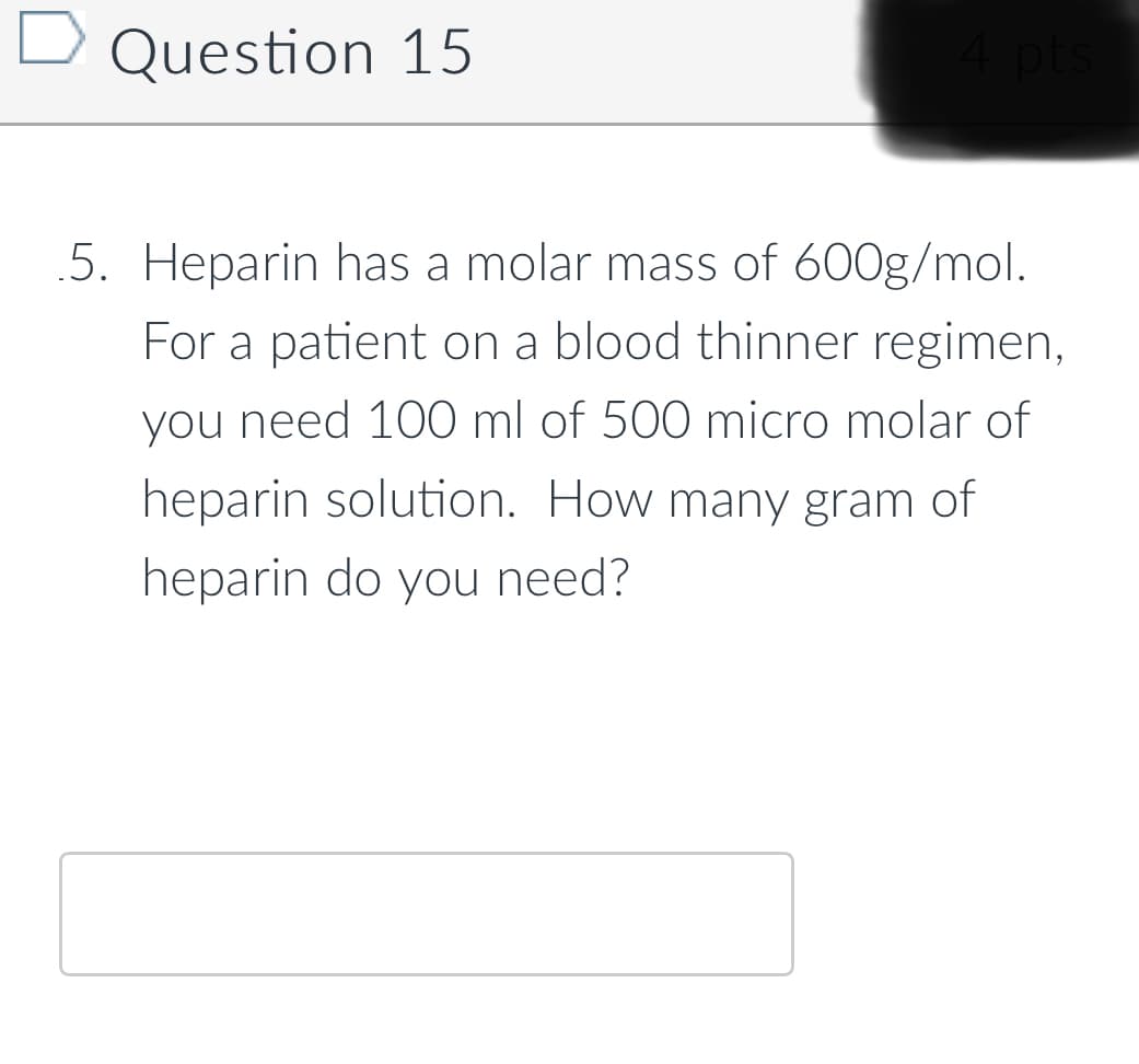 Question 15
4 pts
5. Heparin has a molar mass of 600g/mol.
For a patient on a blood thinner regimen,
you need 100 ml of 500 micro molar of
heparin solution. How many gram of
heparin do you need?