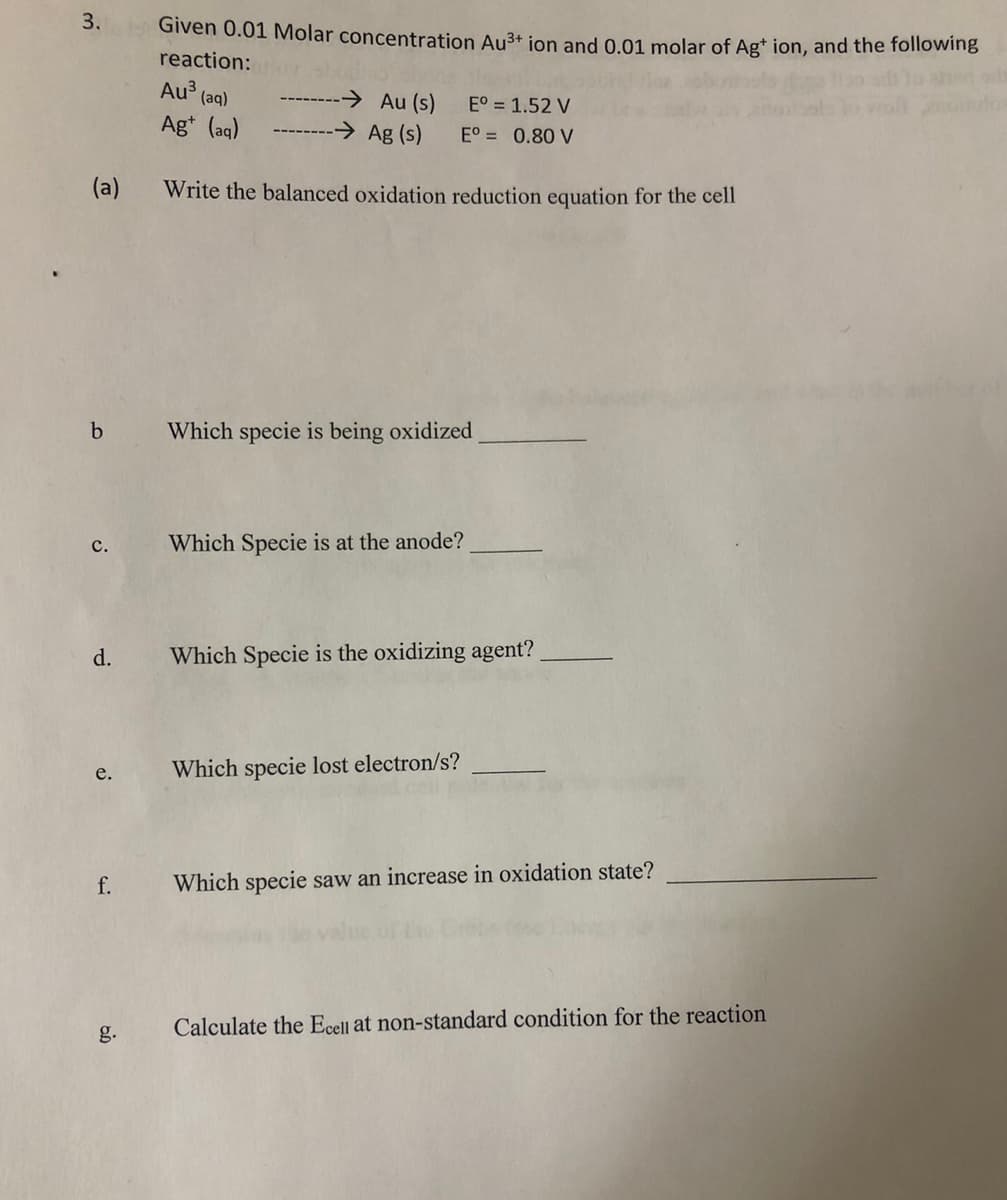 3.
(a)
b
C.
d.
e.
f.
Given 0.01 Molar concentration Au³+ ion and 0.01 molar of Ag+ ion, and the following
reaction: or
Au³(aq)
Ag+ (aq)
-→ Au (s)
-→ Ag (s)
Write the balanced oxidation reduction equation for the cell
E° = 1.52 V
Eº = 0.80 V
Which specie is being oxidized
Which Specie is at the anode?
Which Specie is the oxidizing agent?
Which specie lost electron/s?
Which specie saw an increase in oxidation state?
Calculate the Ecell at non-standard condition for the reaction