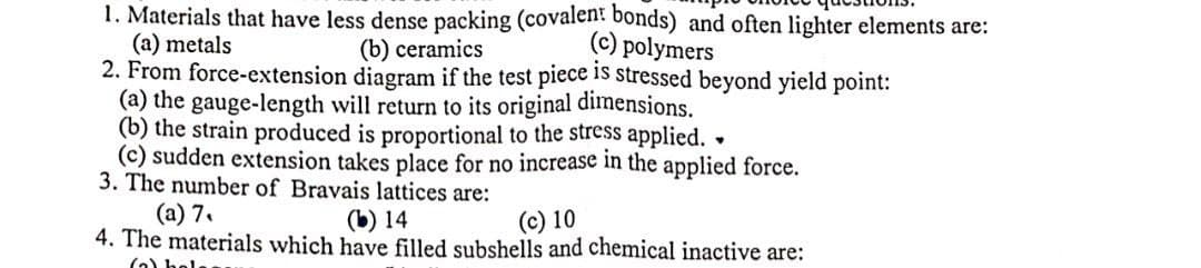 1. Materials that have less dense packing (covalent bonds) and often lighter elements are:
(a) metals
2. From force-extension diagram if the test piece is stressed beyond yield point:
(a) the gauge-length will return to its original dimensions.
(b) the strain produced is proportional to the stress applied.
(c) sudden extension takes place for no increase in the applied force.
3. The number of Bravais lattices are:
(b) ceramics
(c) polymers
(a) 7.
4. The materials which have filled subshells and chemical inactive are:
(b) 14
(c) 10
(o) hel
