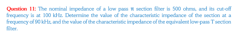 Question 11: The nominal impedance of a low pass î section filter is 500 ohms, and its cut-off
frequency is at 100 kHz. Determine the value of the characteristic impedance of the section at a
frequency of 90 kHz, and the value of the characteristic impedance of the equivalent low-pass T section
filter.