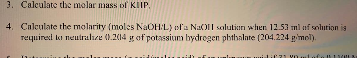 3. Calculate the molar mass of KHP.
4. Calculate the molarity (moles NaOH/L) of a NaOH solution when 12.53 ml of solution is
required to neutralize 0.204 g of potassium hydrogen phthalate (204.224 g/mol).
tla
nolon 0 o
of on unlrnoun 00id if 31 80 ml of.
