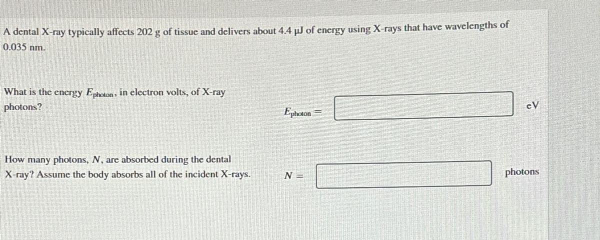 A dental X-ray typically affects 202 g of tissue and delivers about 4.4 µJ of energy using X-rays that have wavelengths of
0.035 nm.
What is the energy Ephoton. in electron volts, of X-ray
photons?
Ephoton=
eV
How many photons, N, are absorbed during the dental
X-ray? Assume the body absorbs all of the incident X-rays.
photons
N =