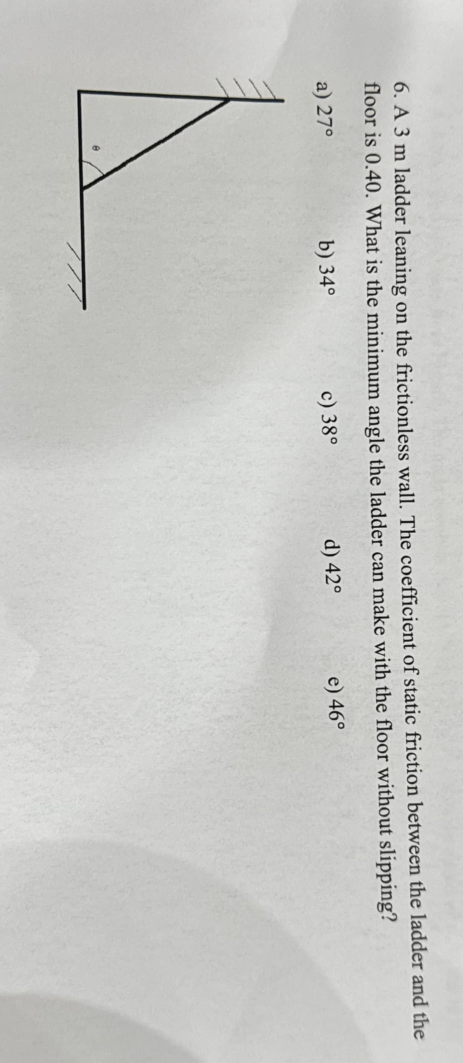 6. A 3 m ladder leaning on the frictionless wall. The coefficient of static friction between the ladder and the
floor is 0.40. What is the minimum angle the ladder can make with the floor without slipping?
a) 27°
b) 34°
c) 38°
d) 42°
e) 46°