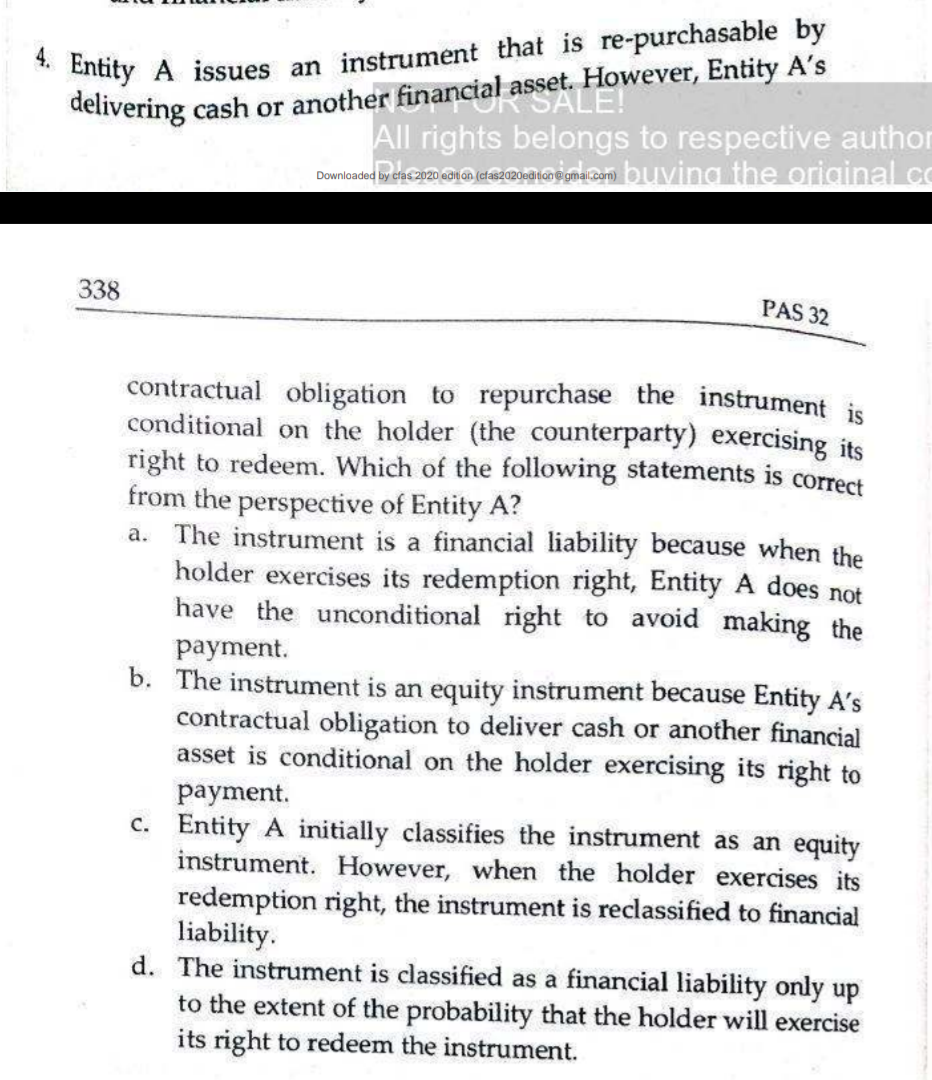 Entity A issues an instrument that is re-purchasable by
delivering cash or another financial asset. FHo
4.
However, Entity A's
All rights belongs to respective author
Downloaded by era 2020 ean cszmoeaton@gma.com) buving the original co
338
PAS 32
contractual obligation to repurchase the instrument is
conditional on the holder (the counterparty) exercising its
right to redeem. Which of the following statements is correct
from the perspective of Entity A?
a. The instrument is a financial liability because when the
holder exercises its redemption right, Entity A does not
have the unconditional right to avoid making the
payment.
b. The instrument is an equity instrument because Entity A's
contractual obligation to deliver cash or another financial
asset is conditional on the holder exercising its right to
payment.
c. Entity A initially classifies the instrument as an equity
instrument. However, when the holder exercises its
redemption right, the instrument is reclassified to financial
liability.
d. The instrument is classified as a financial liability only up
to the extent of the probability that the holder will exercise
its right to redeem the instrument.
