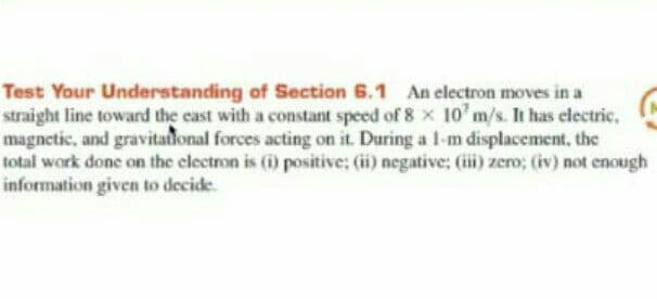 Test Your Understanding of Section 6.1 An electron moves in a
straight line toward the cast with a constant speed of 8 x 10'm/s. It has electric,
magnetic, and gravitaional forces acting on it. During a 1-m displacement, the
total work done on the clectron is (i) positive; (ii) negative; (ii) zero; (iv) not enough
information given to decide.
