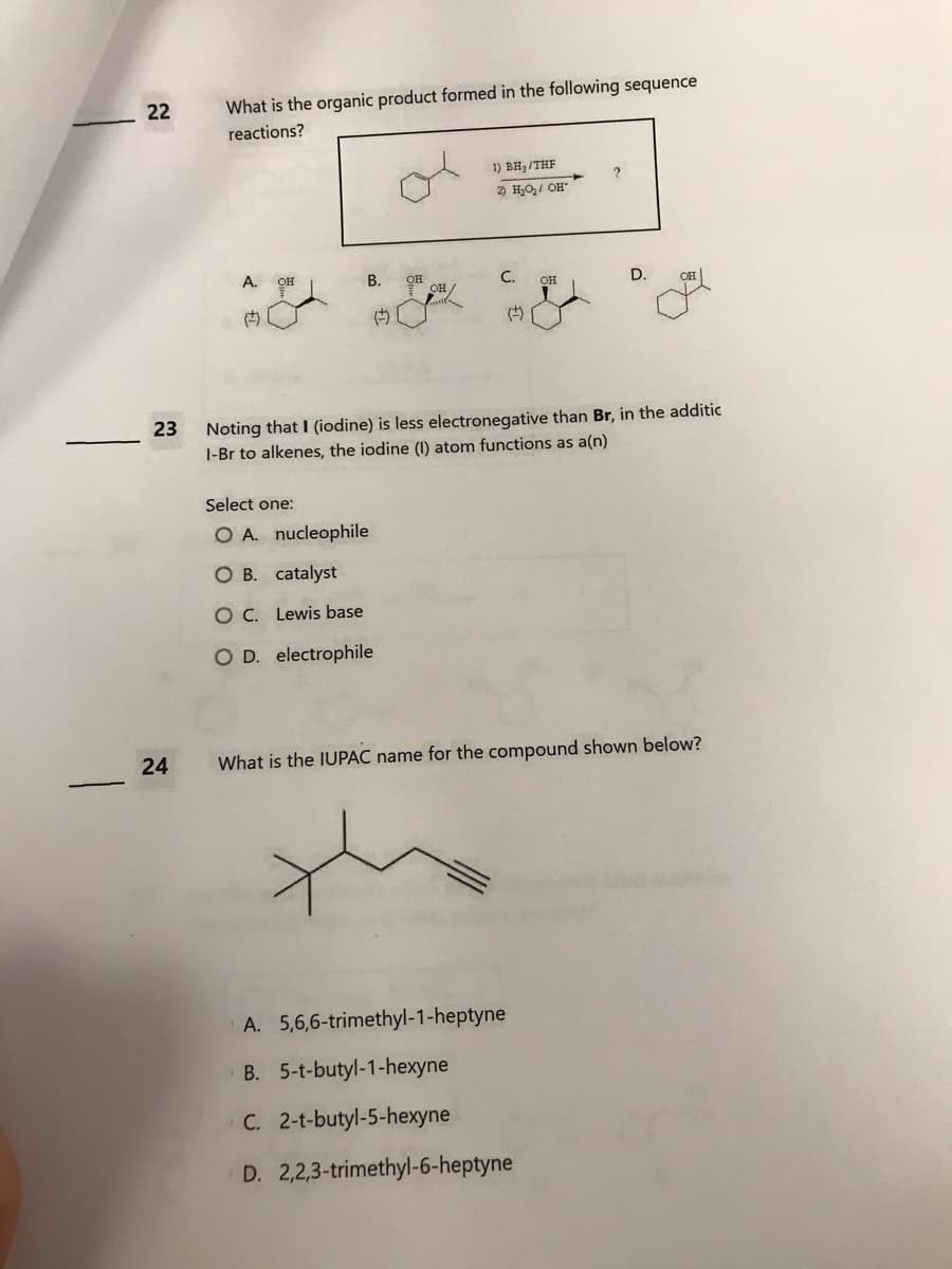 22
23
24
What is the organic product formed in the following sequence
reactions?
A.
()
OH
B.
ОН
Select one:
O A. nucleophile
O B. catalyst
O C. Lewis base
O D. electrophile
OH/
1) BH₂/THF
2) H₂O₂/ OH
C.
(+)
OH
?
Noting that I (iodine) is less electronegative than Br, in the additic
1-Br to alkenes, the iodine (1) atom functions as a(n)
A. 5,6,6-trimethyl-1-heptyne
B. 5-t-butyl-1-hexyne
C. 2-t-butyl-5-hexyne
D. 2,2,3-trimethyl-6-heptyne
D.
What is the IUPAC name for the compound shown below?