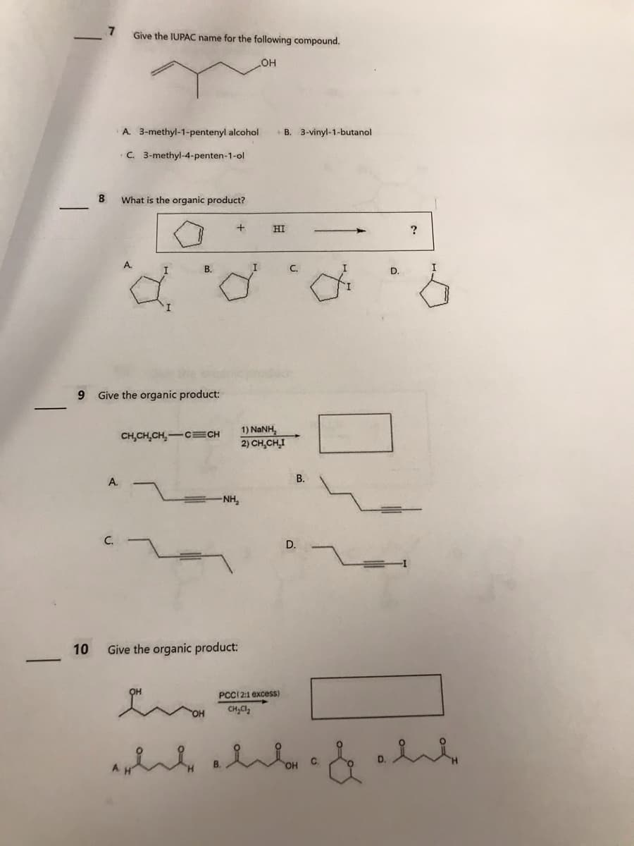 9
10
8
7
Give the IUPAC name for the following compound.
_OH
A.
A. 3-methyl-1-pentenyl alcohol B. 3-vinyl-1-butanol
C. 3-methyl-4-penten-1-ol
What is the organic product?
d
B.
Give the organic product:
CH₂CH₂CH₂-C CH
+
-NH₂
Give the organic product:
I
B.
HI
1) NaNH,
2) CH₂CH₂I
PCC (2:1 excess)
CH₂Cl₂
C.
B.
D.
D.
C.
?
rick ald. & alte
D.
I