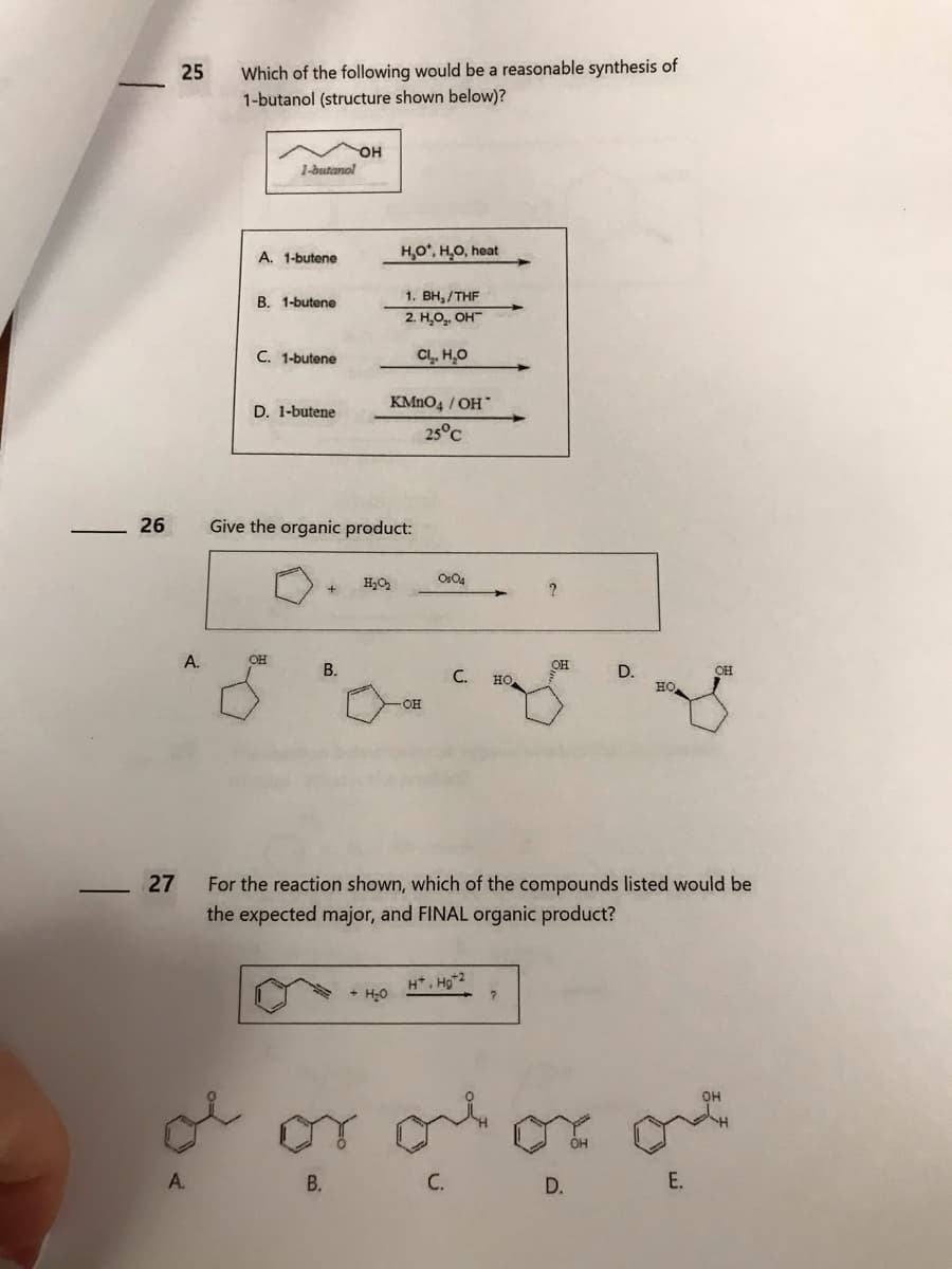 26
27
25
A.
Which of the following would be a reasonable synthesis of
1-butanol (structure shown below)?
1-butanol
A. 1-butene
B. 1-butene
C. 1-butene
D. 1-butene
OH
OH
B.
Give the organic product:
H₂O*, H₂O, heat
H₂O₂
1. BH,/THF
2. H₂O₂, OH
Cl₂, H₂O
KMnO4 / OH
25°C
+ H₂O
OH
0804
C.
HO
H*, Hg+2
OH
?
For the reaction shown, which of the compounds listed would be
the expected major, and FINAL organic product?
ہیں
D.
HỌ
D.
OH
ol or ol or of
A.
B.
C.
E.