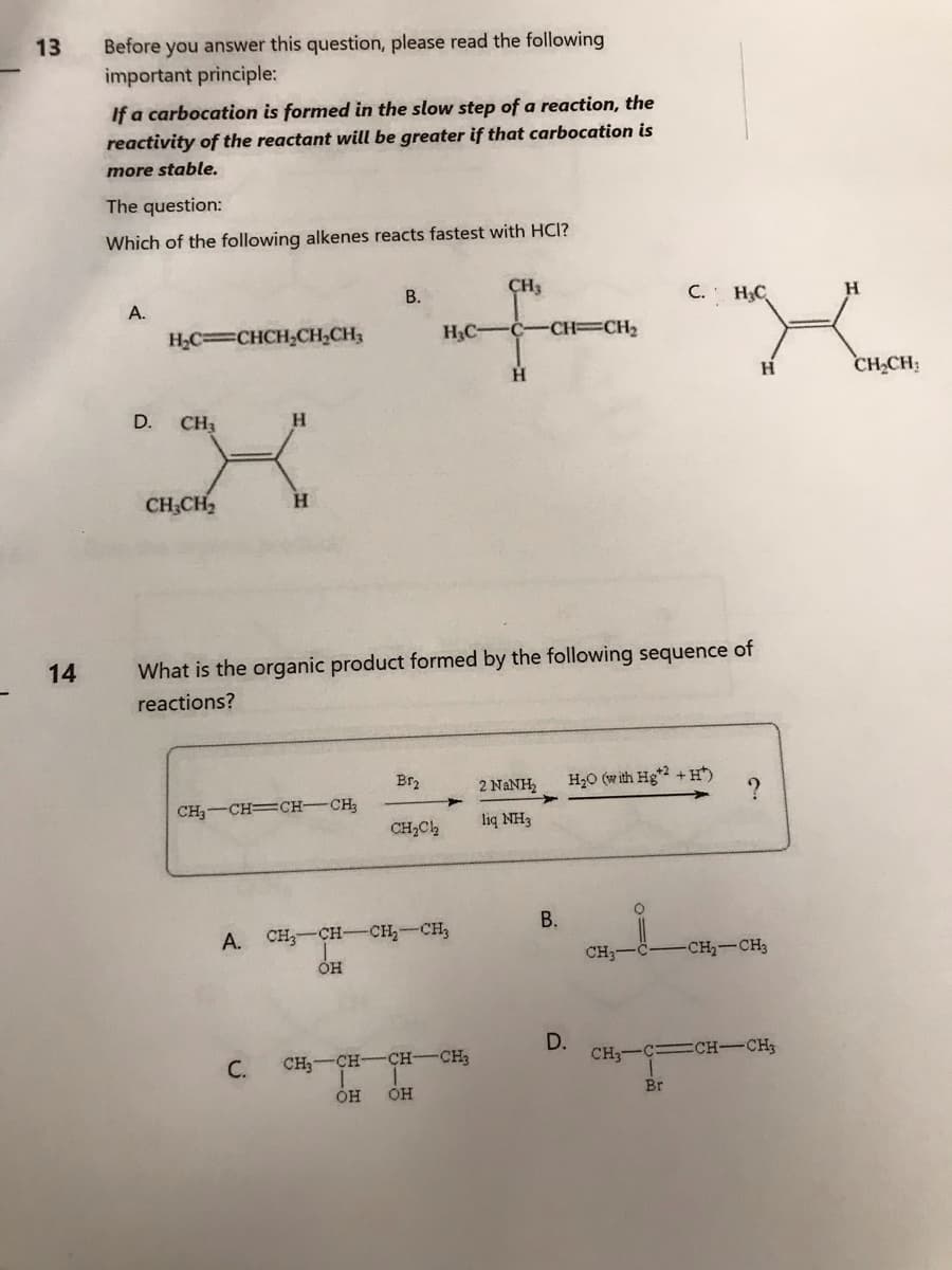 13
14
Before you answer this question, please read the following
important principle:
If a carbocation is formed in the slow step of a reaction, the
reactivity of the reactant will be greater if that carbocation is
more stable.
The question:
Which of the following alkenes reacts fastest with HCI?
A.
D.
HỌC=CHCH,CH,CH,
CH3
H
X
H
CH₂CH₂
What is the organic product formed by the following sequence of
reactions?
CH₂-CH=CH-CH₂
C.
CH3
B.
C. H₂C
H
на фотом старит
H₂C- C -CH=CH₂
CH₂CH₂
H
H
OH
A. CH₂-CH-CH₂-CH₂
Br₂
OH
CH₂Cl₂
CH₂-CH-CH-CH₂
OH
2 NaNH H₂O (with Hg+2 +H¹)
liq NH3
B.
D.
CH3-
CH3-
?
Br
-CH₂-CH3
=CH-CH;