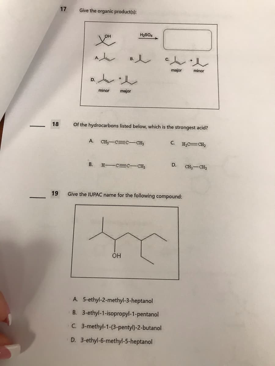 18
19
17
Give the organic product(s):
D.
you
A.
B.
t
minor
B.
e
major
H₂SO4
Of the hydrocarbons listed below, which is the strongest acid?
CH3 C C CH3
H-CECCH3
OH
major
A. 5-ethyl-2-methyl-3-heptanol
B. 3-ethyl-1-isopropyl-1-pentanol
C. 3-methyl-1-(3-pentyl)-2-butanol
D. 3-ethyl-6-methyl-5-heptanol
C.
t
minor
Give the IUPAC name for the following compound:
H₂C=CH₂
D. CH3 CH3