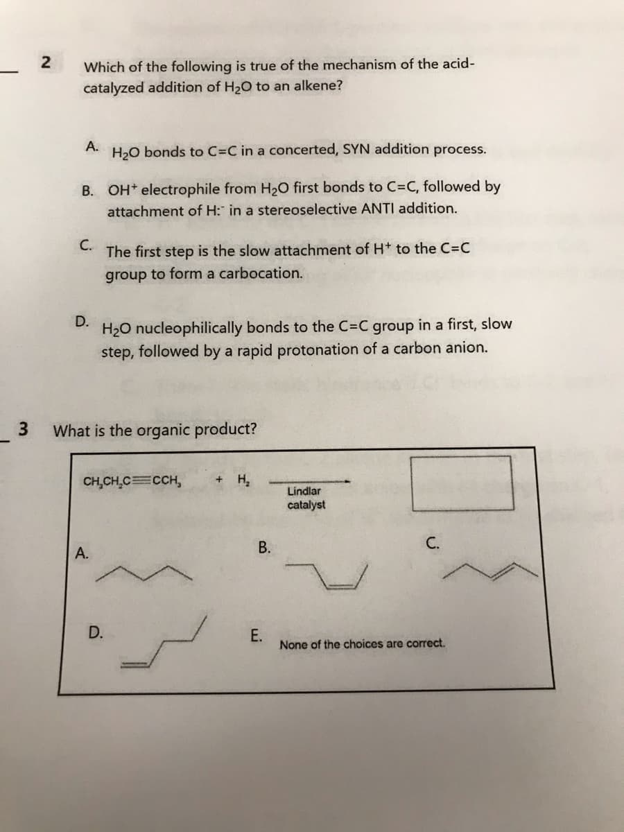 3
2
Which of the following is true of the mechanism of the acid-
catalyzed addition of H₂O to an alkene?
A.
H₂O bonds to C=C in a concerted, SYN addition process.
B. OH electrophile from H₂O first bonds to C=C, followed by
attachment of H: in a stereoselective ANTI addition.
C.
D.
The first step is the slow attachment of H+ to the C=C
group to form a carbocation.
H₂O nucleophilically bonds to the C=C group in a first, slow
step, followed by a rapid protonation of a carbon anion.
What is the organic product?
A.
CH₂CH₂C=CCH,
D.
+ H₂
B.
E.
Lindlar
catalyst
C.
None of the choices are correct.