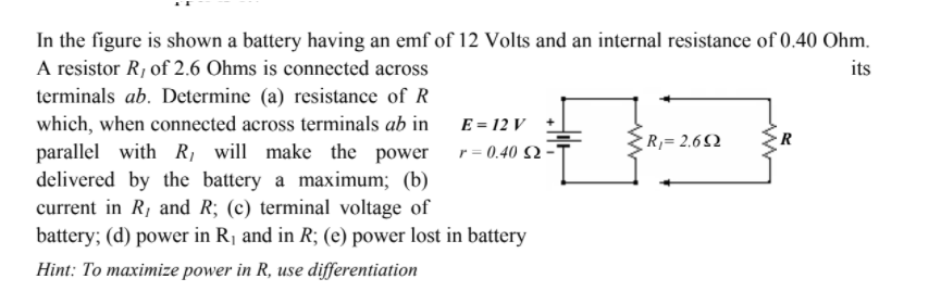 In the figure is shown a battery having an emf of 12 Volts and an internal resistance of 0.40 Ohm.
A resistor R, of 2.6 Ohms is connected across
its
terminals ab. Determine (a) resistance of R
which, when connected across terminals ab in
parallel with R, will make the power
delivered by the battery a maximum; (b)
current in R, and R; (c) terminal voltage of
battery; (d) power in R, and in R; (e) power lost in battery
E = 12 V
R= 2.6)
r = 0.40 S2·
Hint: To maximize power in R, use differentiation
