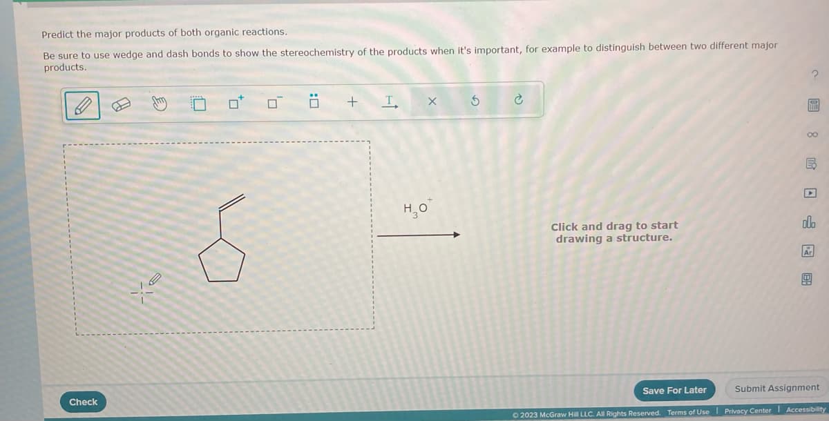 Predict the major products of both organic reactions.
Be sure to use wedge and dash bonds to show the stereochemistry of the products when it's important, for example to distinguish between two different major
products.
Check
0
0
+ Т.
но
X
5
è
Click and drag to start
drawing a structure.
?圖 8民□f 图
E
مله
Save For Later
Submit Assignment
© 2023 McGraw Hill LLC. All Rights Reserved. Terms of Use | Privacy Center Accessibility