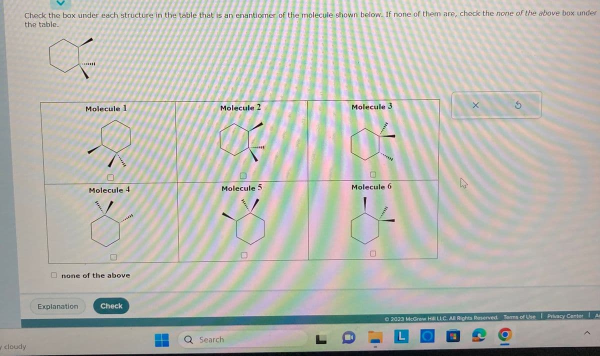 Check the box under each structure in the table that is an enantiomer of the molecule shown below. If none of them are, check the none of the above box under
the table.
y cloudy
Molecule 1
Explanation
*********
Molecule 4
none of the above
Check
Molecule 2
Molecule 5
Q Search
********
Molecule 3
******
Molecule 6
4
X
Ś
© 2023 McGraw Hill LLC. All Rights Reserved. Terms of Use | Privacy Center Ac
L