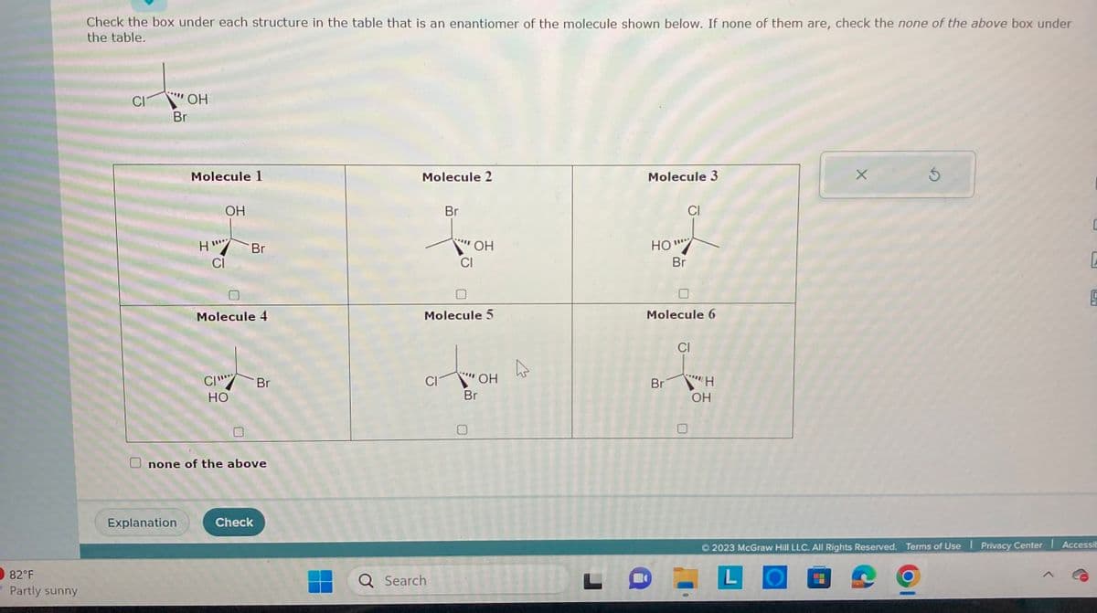 82°F
Partly sunny
Check the box under each structure in the table that is an enantiomer of the molecule shown below. If none of them are, check the none of the above box under
the table.
CI
-
OH
Br
Molecule 1
Explanation
H"
OH
CI
CI
Molecule 4
Br
HO
none of the above
Br
Check
Molecule 2
CI
Br
Molecule 5
Q Search
"ОН
CI
"OH
Br
4
Molecule 3
HO""*
Br
CI
Molecule 6
Br
CI
U
"Η
OH
X
Ś
-
C
5
© 2023 McGraw Hill LLC. All Rights Reserved. Terms of Use Privacy Center Accessib
L