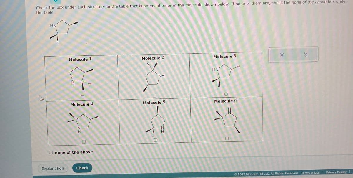 Check the box under each structure in the table that is an enantiomer of the molecule shown below. If none of them are, check the none of the above box under
the table.
2
HN
Molecule 1
f
Explanation
ZI
Molecule 4
ZI
N
H
none of the above
Check
Molecule 2
********
NH
Molecule 5
ZI
Molecule 3
HN
Molecule 6
...
IZ
X
Ś
© 2023 McGraw Hill LLC. All Rights Reserved. Terms of Use Privacy Center !